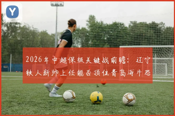 2026年中超保级关键战前瞻:辽宁铁人新帅上任能否顶住青岛海牛恐怖火力?近5战狂轰14球解析