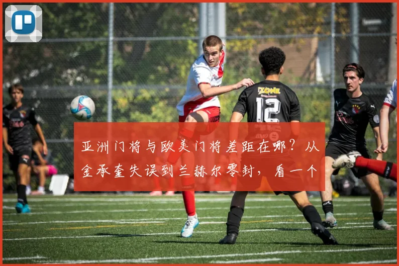 亚洲门将与欧美门将差距在哪？从金承奎失误到兰赫尔零封，看一个好门将如何改变比赛
