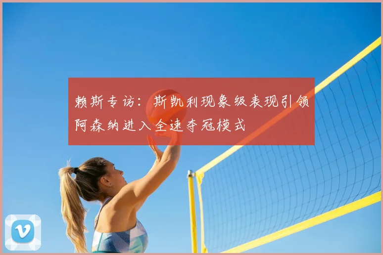 赖斯专访:斯凯利现象级表现引领阿森纳进入全速夺冠模式