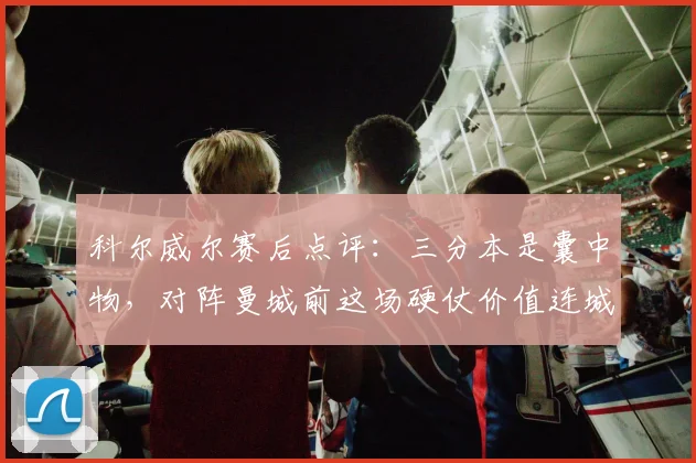 科尔威尔赛后点评：三分本是囊中物，对阵曼城前这场硬仗价值连城
