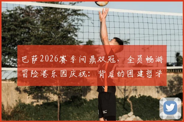巴萨2026赛季问鼎双冠，全员畅游冒险港乐园庆祝：背后的团建哲学与夺冠历程全解析