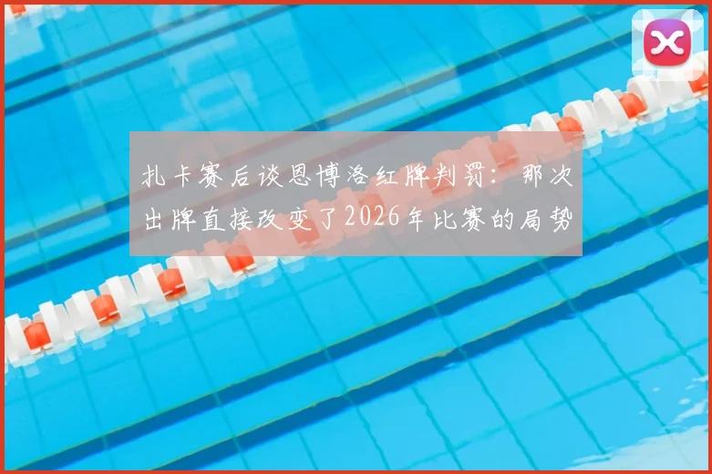 扎卡赛后谈恩博洛红牌判罚:那次出牌直接改变了2026年比赛的局势,瑞士队错失击败阿根廷良机