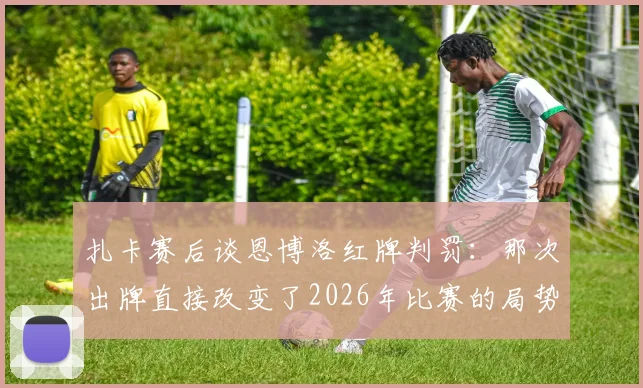 扎卡赛后谈恩博洛红牌判罚：那次出牌直接改变了2026年比赛的局势，瑞士队错失击败阿根廷良机