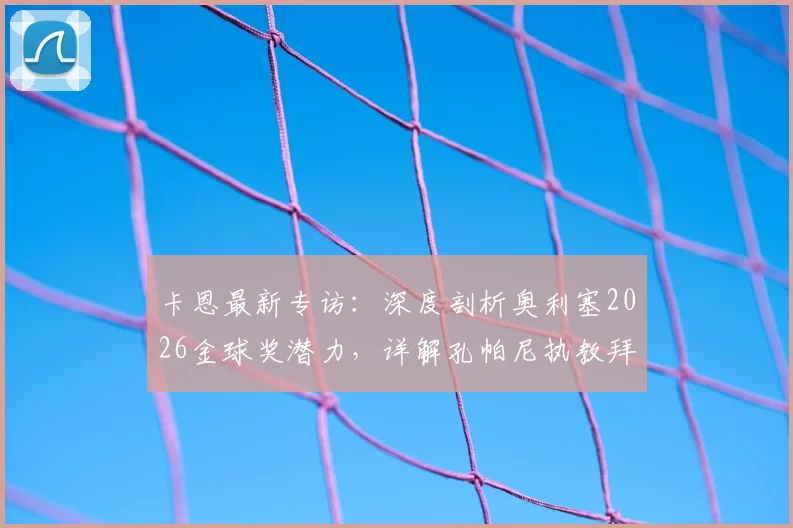 卡恩最新专访:深度剖析奥利塞2026金球奖潜力,详解孔帕尼执教拜仁的人情味理念