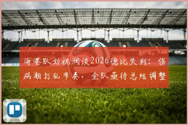 海港队刘祝润谈2026德比失利：伤病潮打乱节奏，全队亟待总结调整