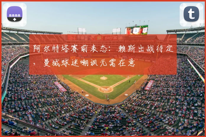阿尔特塔赛前表态:赖斯出战待定,曼城球迷嘲讽无需在意
