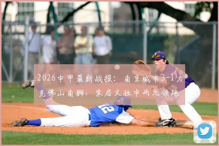 2026中甲最新战报：南京城市3-1力克佛山南狮，朱启文独中两元领跑射手榜，附两队近期状态深度解析