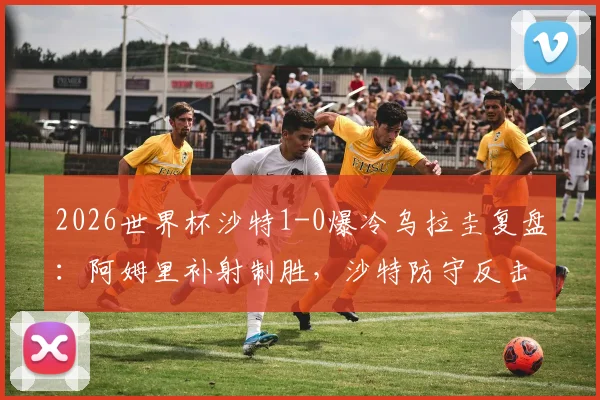 2026世界杯沙特1-0爆冷乌拉圭复盘：阿姆里补射制胜，沙特防守反击战术分析