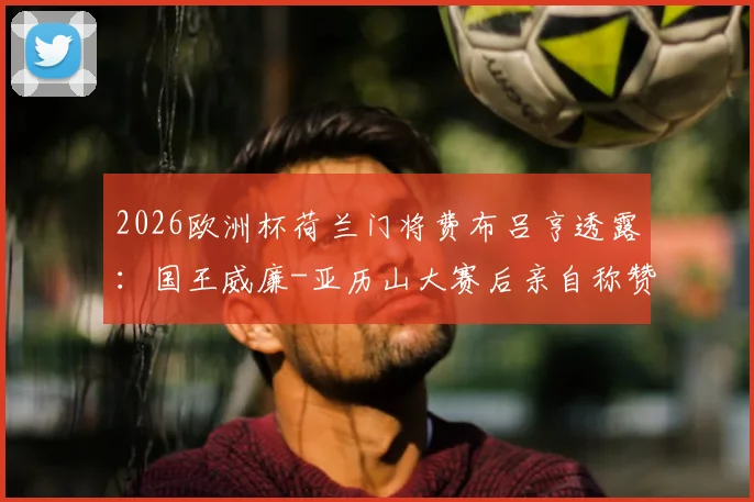 2026欧洲杯荷兰门将费布吕亨透露：国王威廉-亚历山大赛后亲自称赞其发挥，直言观赛体验极佳