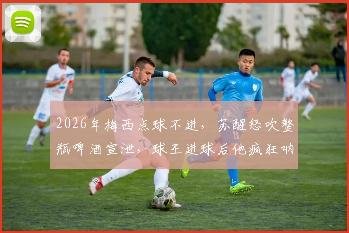 2026年梅西点球不进，苏醒怒吹整瓶啤酒宣泄，球王进球后他疯狂呐喊！球迷看爽了