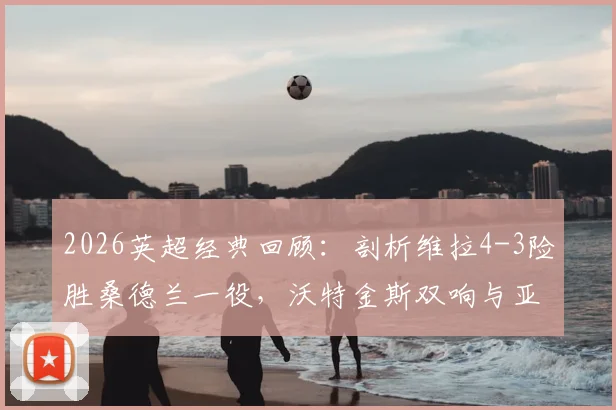 2026英超经典回顾：剖析维拉4-3险胜桑德兰一役，沃特金斯双响与亚伯拉罕读秒绝杀的关键所在
