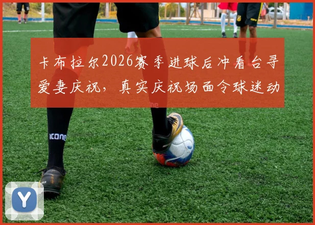 卡布拉尔2026赛季进球后冲看台寻爱妻庆祝，真实庆祝场面令球迷动容