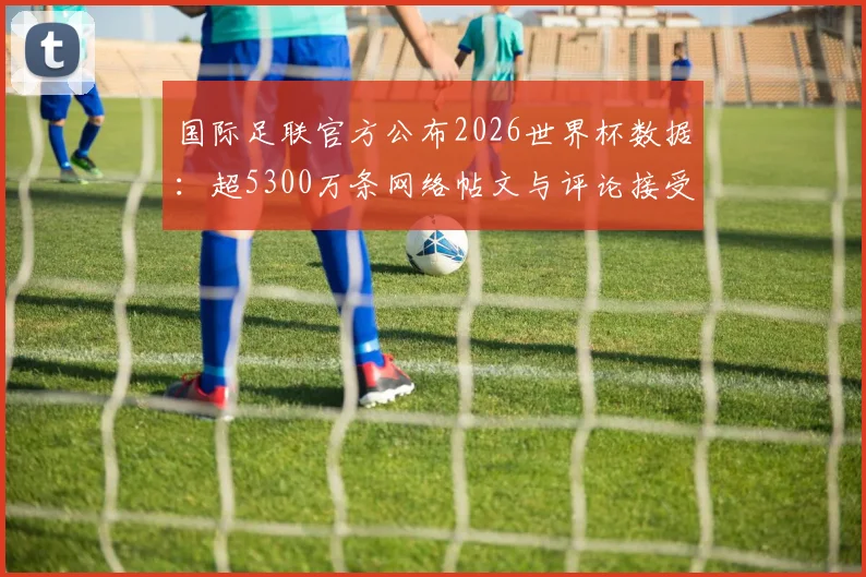 国际足联官方公布2026世界杯数据:超5300万条网络帖文与评论接受审核,详析内容管控机制