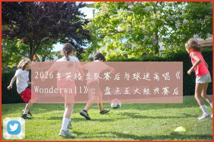 2026年英格兰队赛后与球迷高唱《Wonderwall》：盘点五大经典赛后合唱，看懂三狮军团独有的球迷文化传承